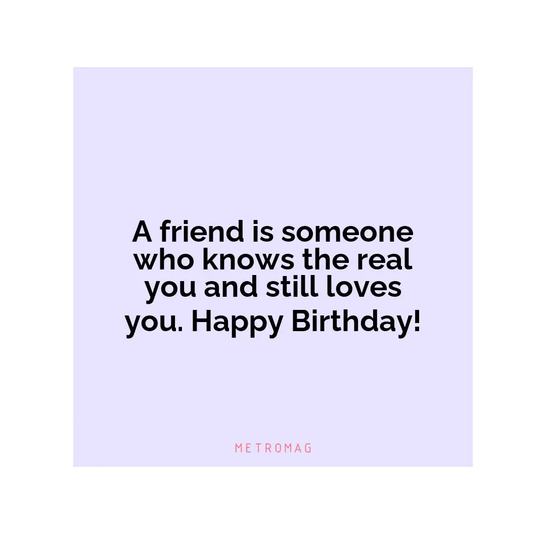 A friend is someone who knows the real you and still loves you. Happy Birthday!