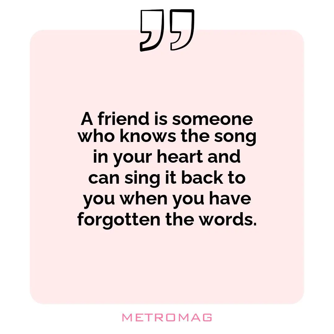 A friend is someone who knows the song in your heart and can sing it back to you when you have forgotten the words.