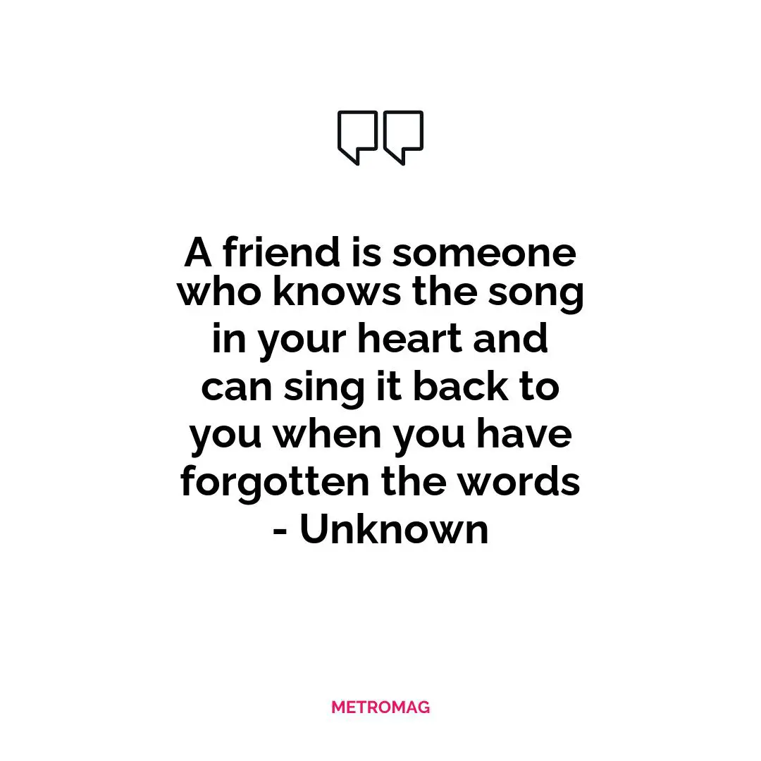 A friend is someone who knows the song in your heart and can sing it back to you when you have forgotten the words - Unknown