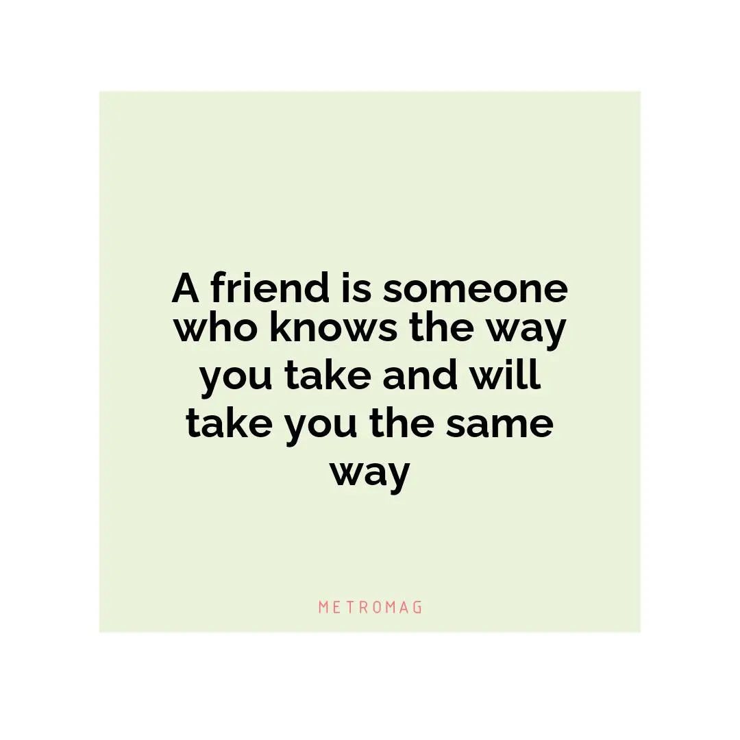 A friend is someone who knows the way you take and will take you the same way