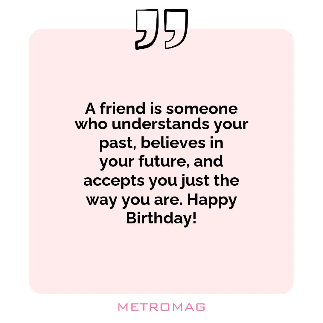 A friend is someone who understands your past, believes in your future, and accepts you just the way you are. Happy Birthday!