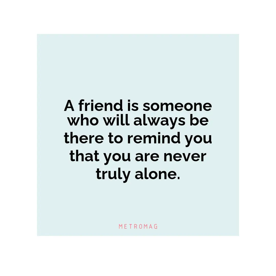 A friend is someone who will always be there to remind you that you are never truly alone.