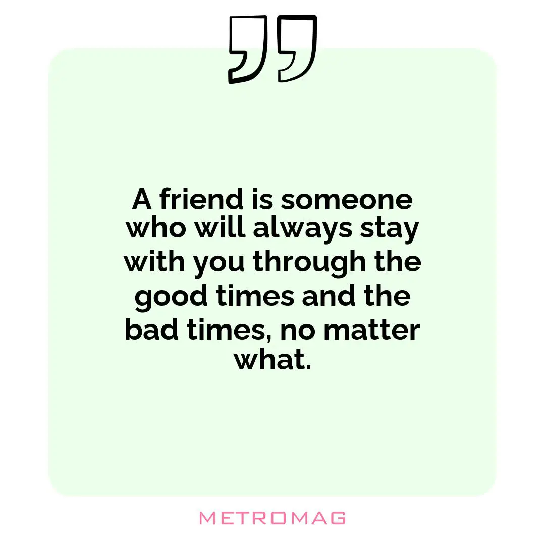 A friend is someone who will always stay with you through the good times and the bad times, no matter what.