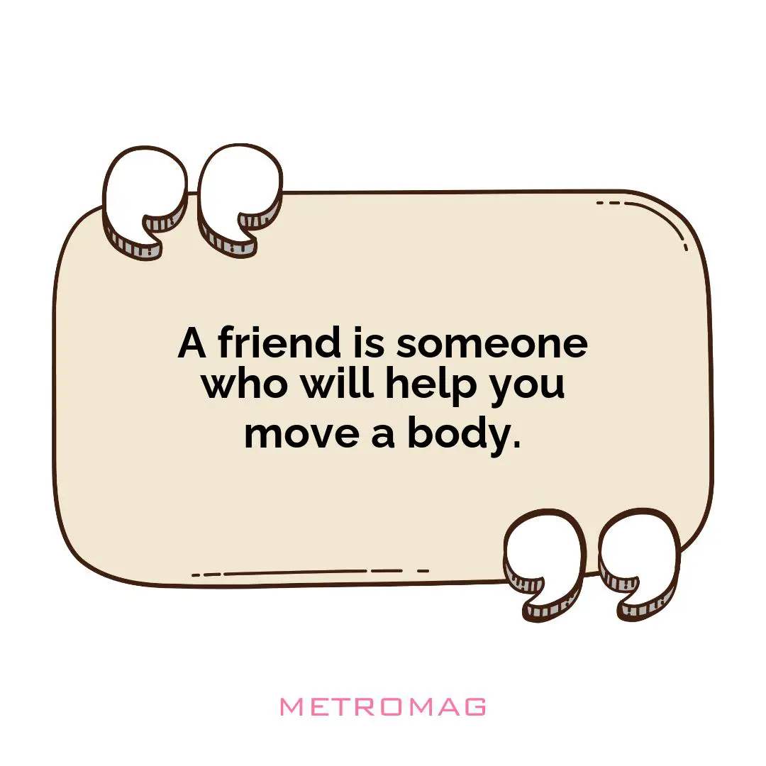 A friend is someone who will help you move a body.