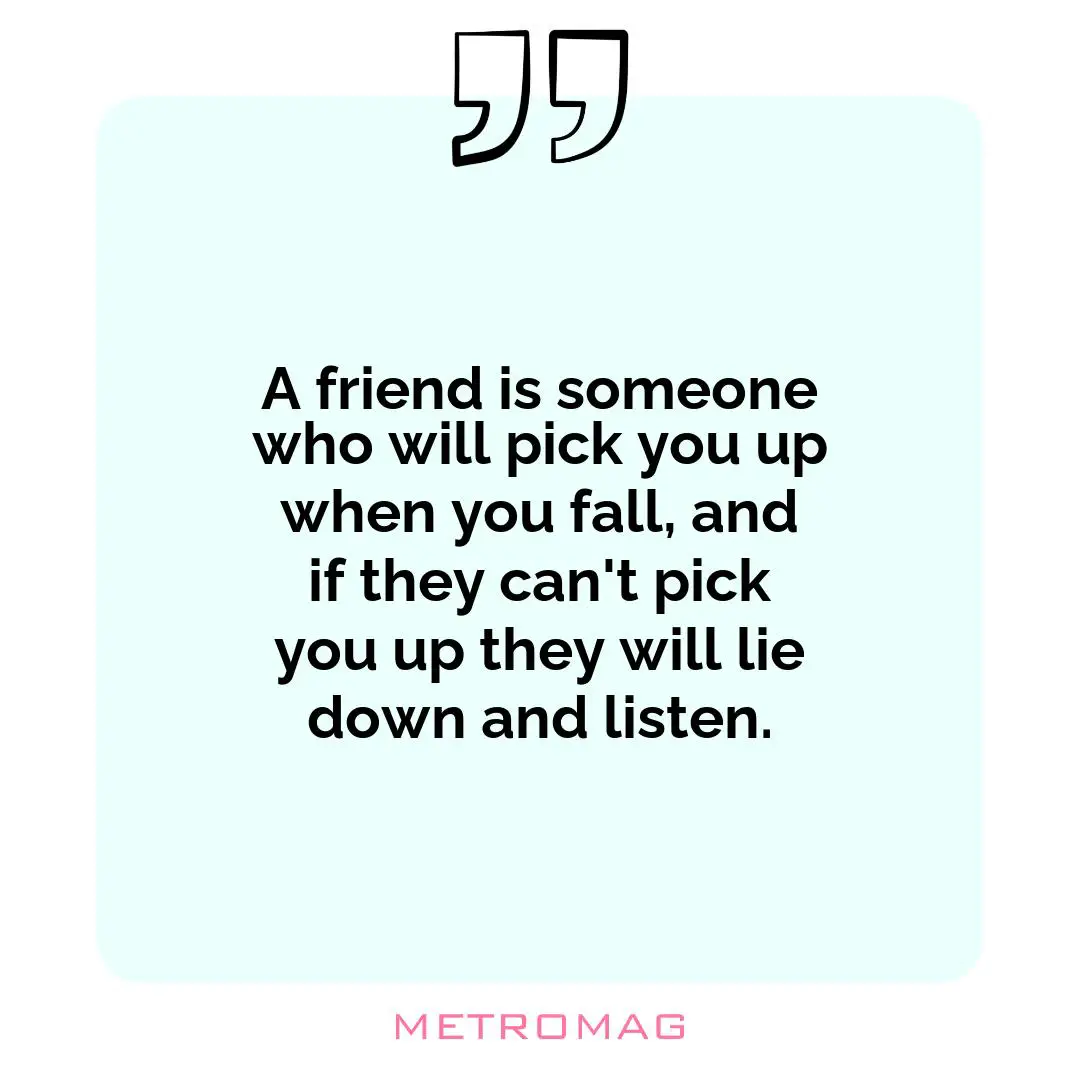 A friend is someone who will pick you up when you fall, and if they can't pick you up they will lie down and listen.