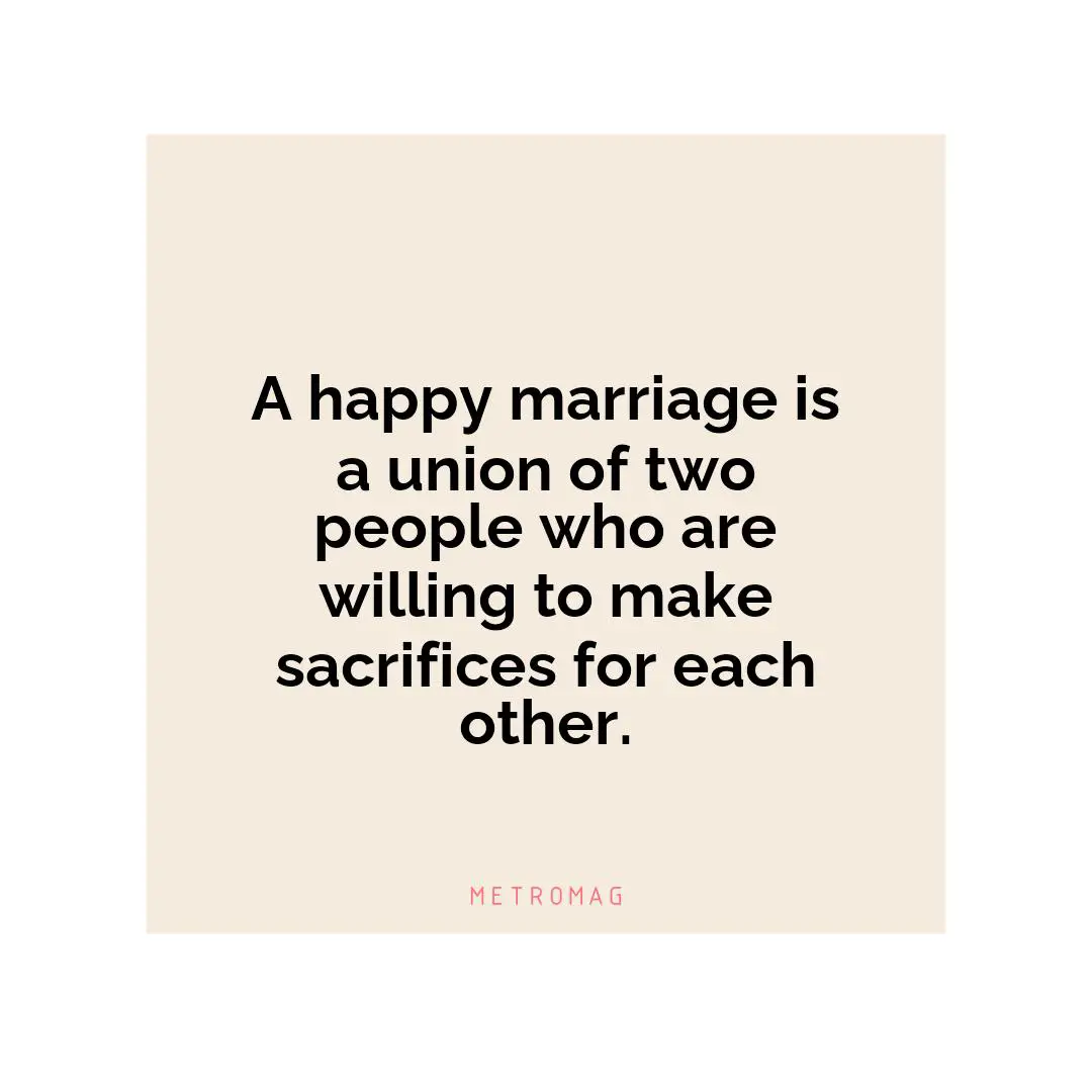 A happy marriage is a union of two people who are willing to make sacrifices for each other.