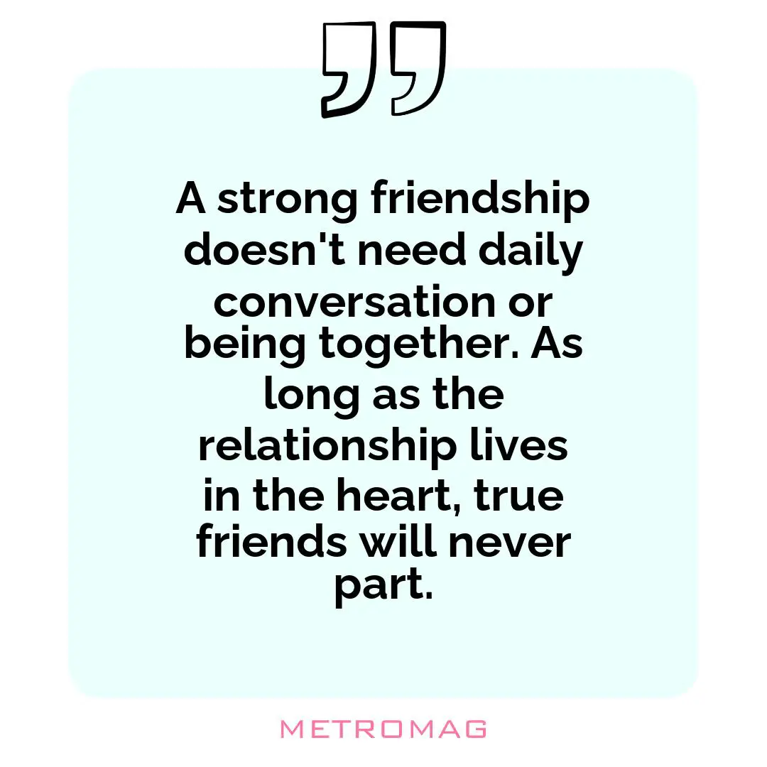 A strong friendship doesn't need daily conversation or being together. As long as the relationship lives in the heart, true friends will never part.