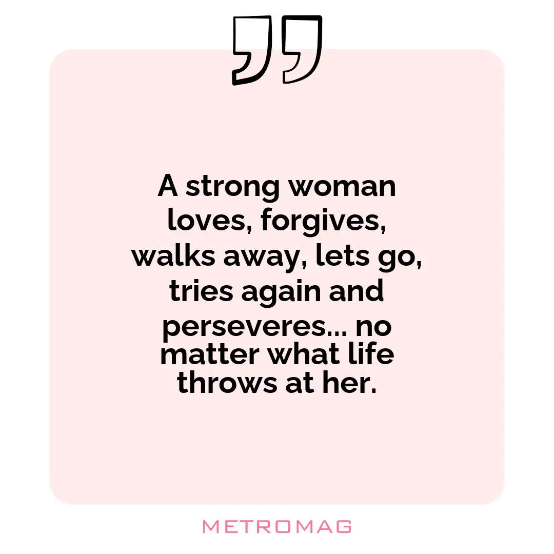 A strong woman loves, forgives, walks away, lets go, tries again and perseveres... no matter what life throws at her.