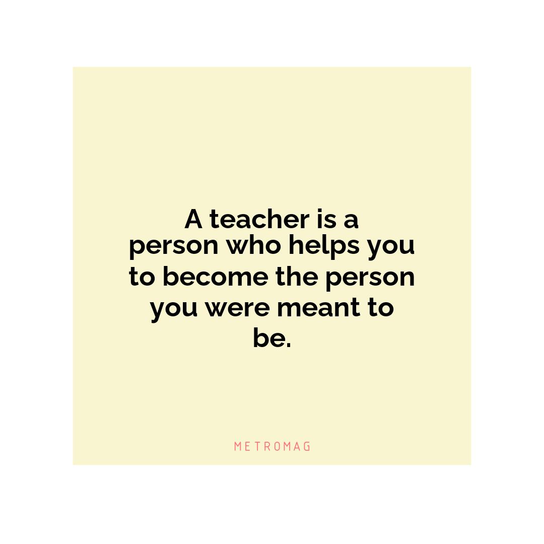 A teacher is a person who helps you to become the person you were meant to be.