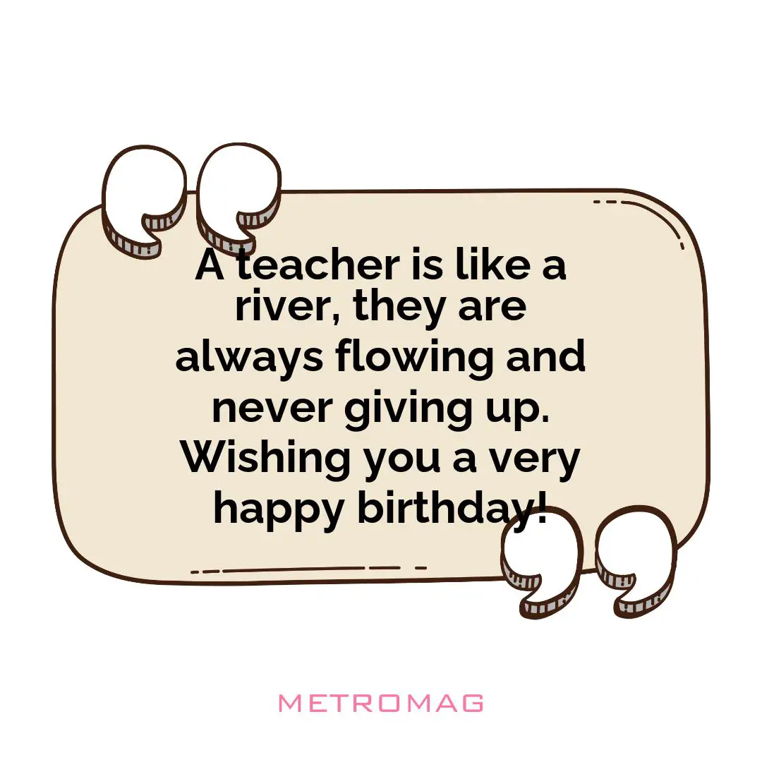 A teacher is like a river, they are always flowing and never giving up. Wishing you a very happy birthday!