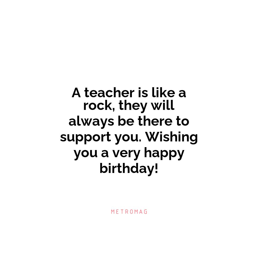 A teacher is like a rock, they will always be there to support you. Wishing you a very happy birthday!