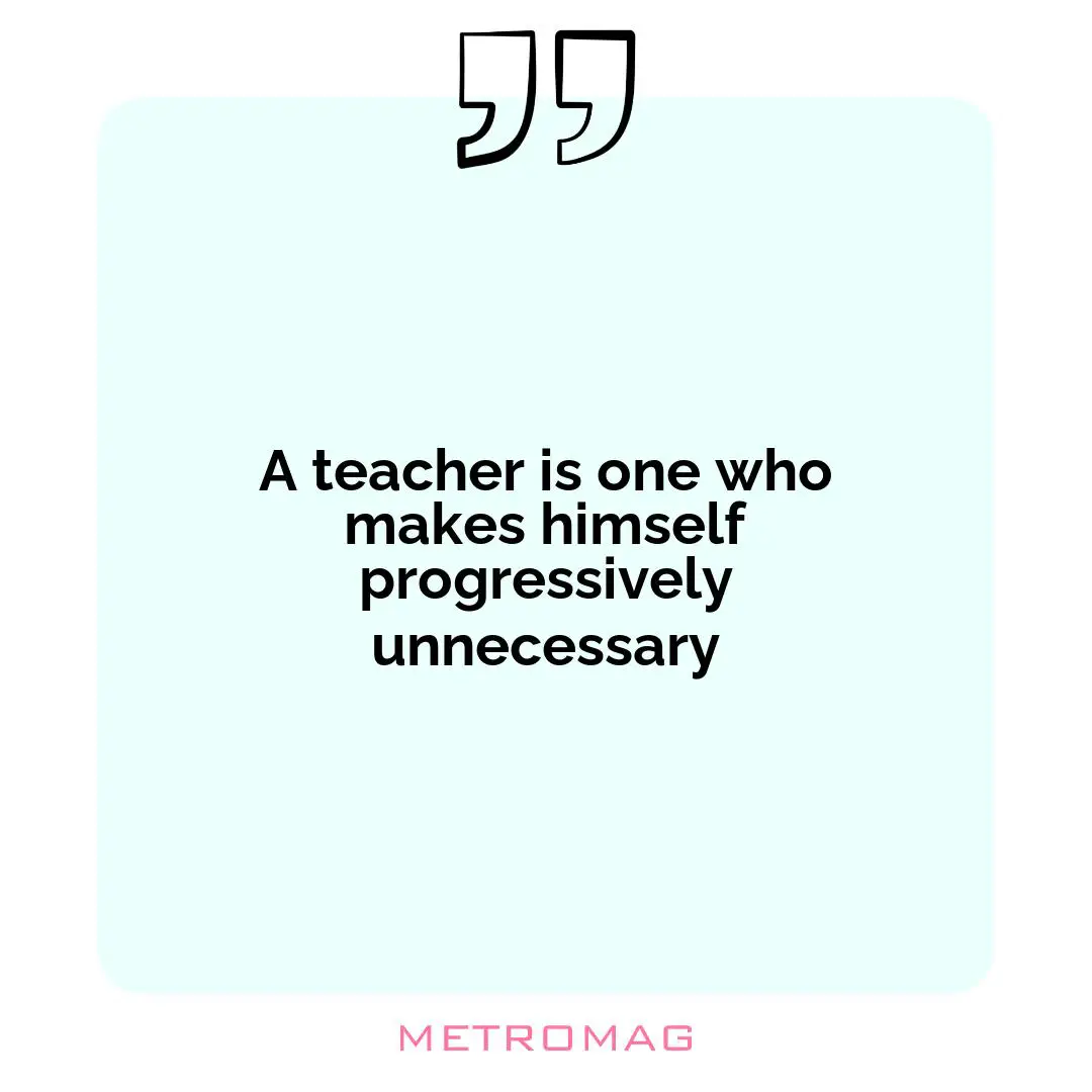A teacher is one who makes himself progressively unnecessary