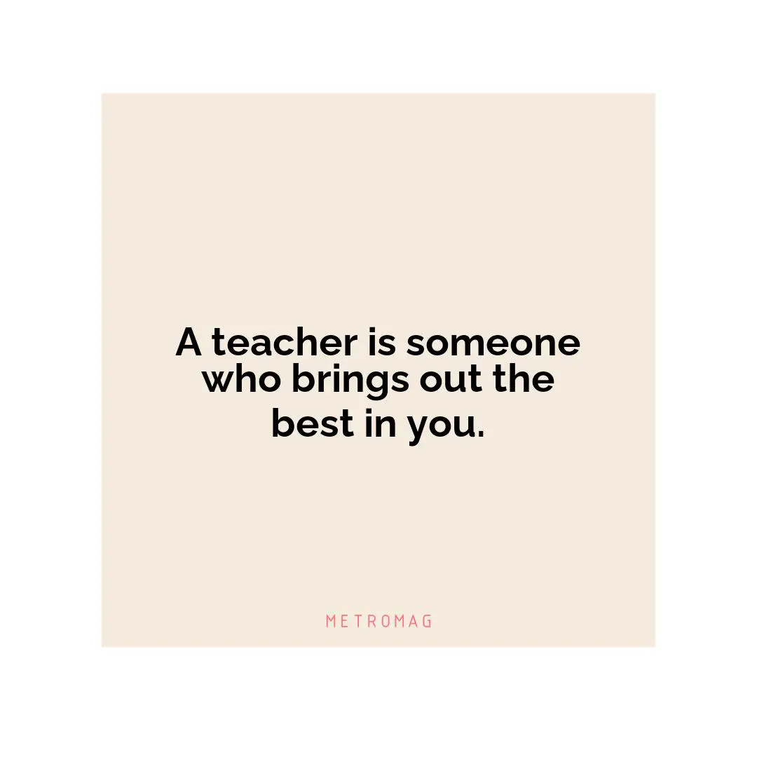 A teacher is someone who brings out the best in you.