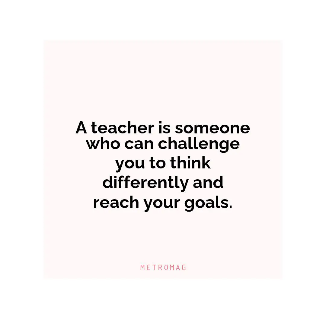 A teacher is someone who can challenge you to think differently and reach your goals.