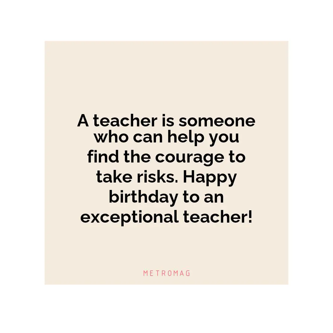 A teacher is someone who can help you find the courage to take risks. Happy birthday to an exceptional teacher!