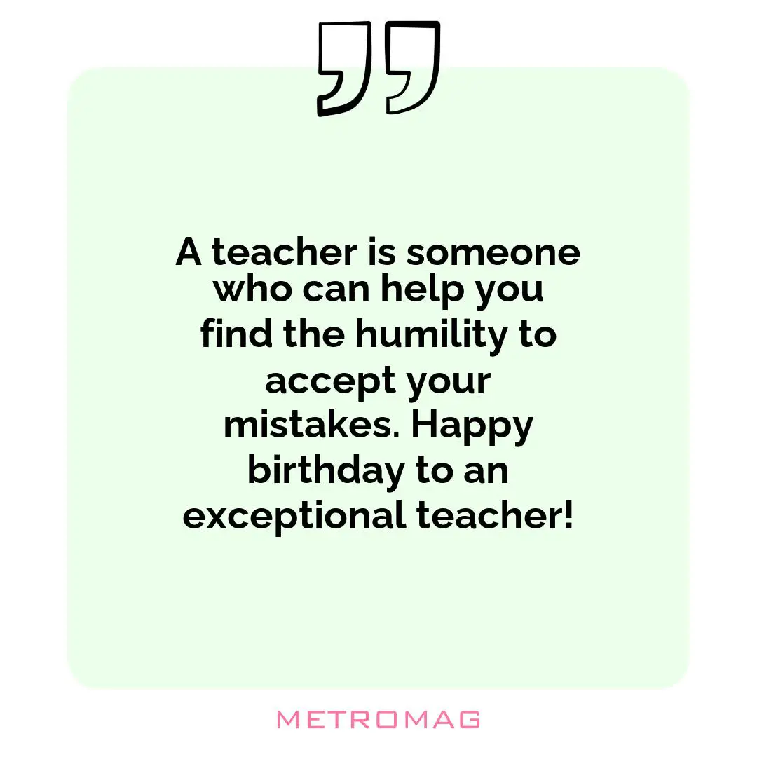 A teacher is someone who can help you find the humility to accept your mistakes. Happy birthday to an exceptional teacher!