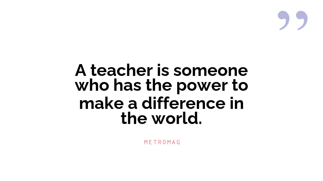 A teacher is someone who has the power to make a difference in the world.
