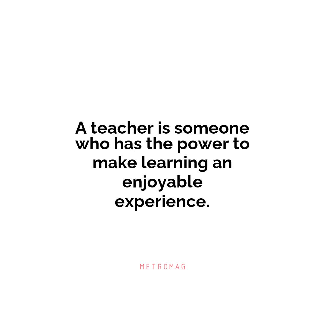 A teacher is someone who has the power to make learning an enjoyable experience.