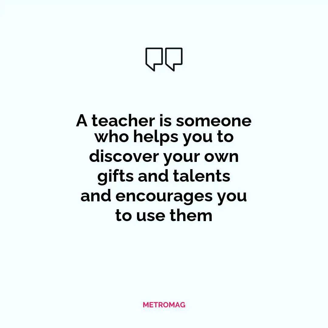 A teacher is someone who helps you to discover your own gifts and talents and encourages you to use them