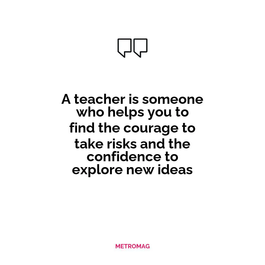 A teacher is someone who helps you to find the courage to take risks and the confidence to explore new ideas