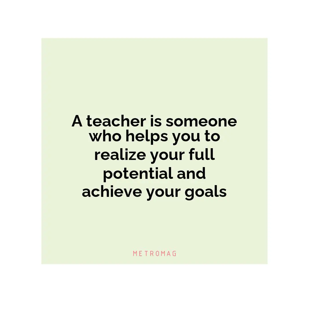 A teacher is someone who helps you to realize your full potential and achieve your goals