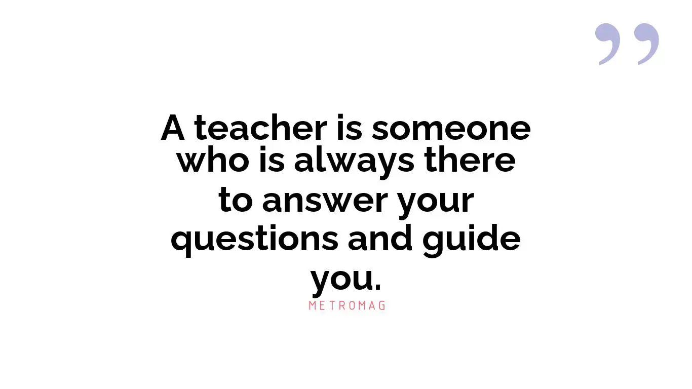 A teacher is someone who is always there to answer your questions and guide you.