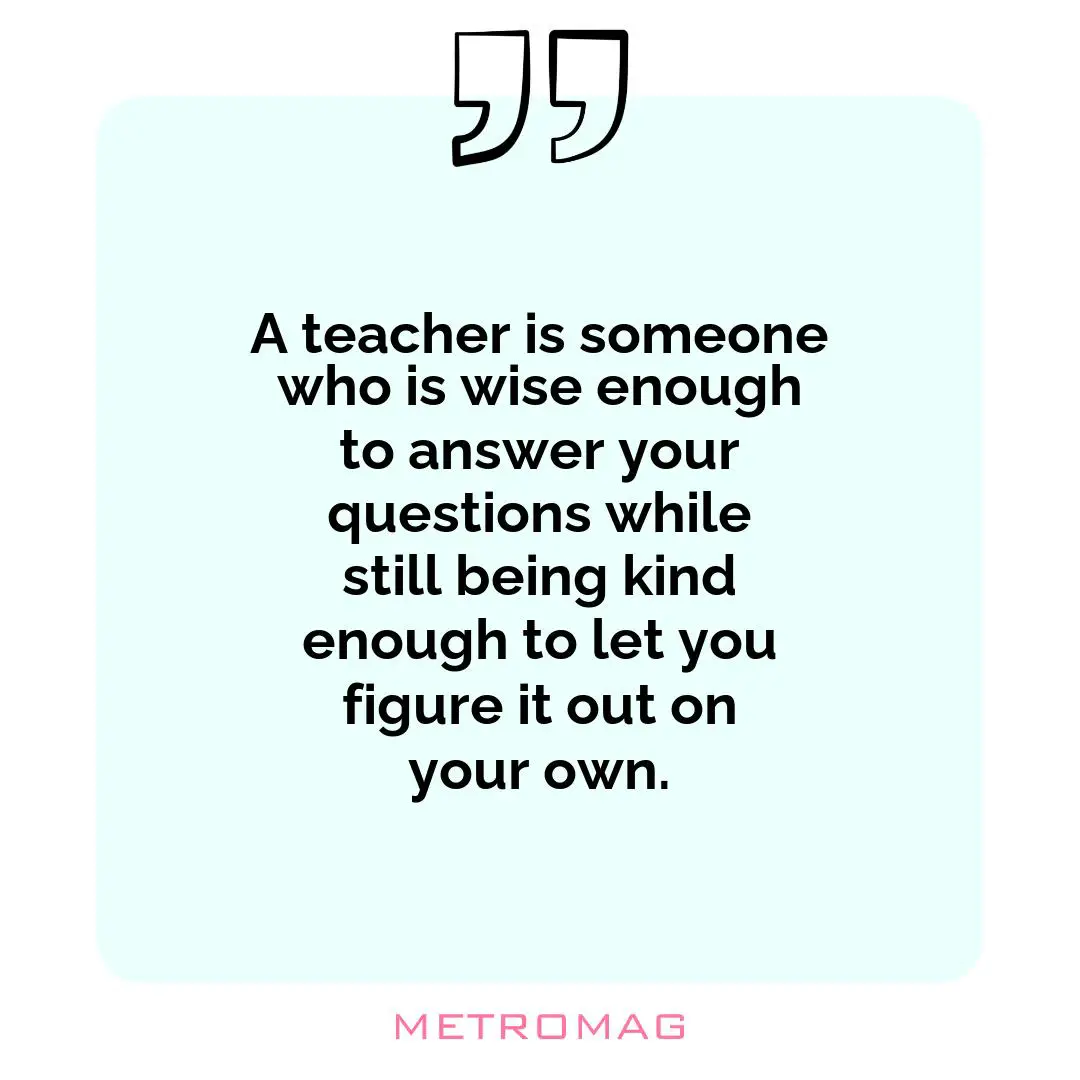 A teacher is someone who is wise enough to answer your questions while still being kind enough to let you figure it out on your own.