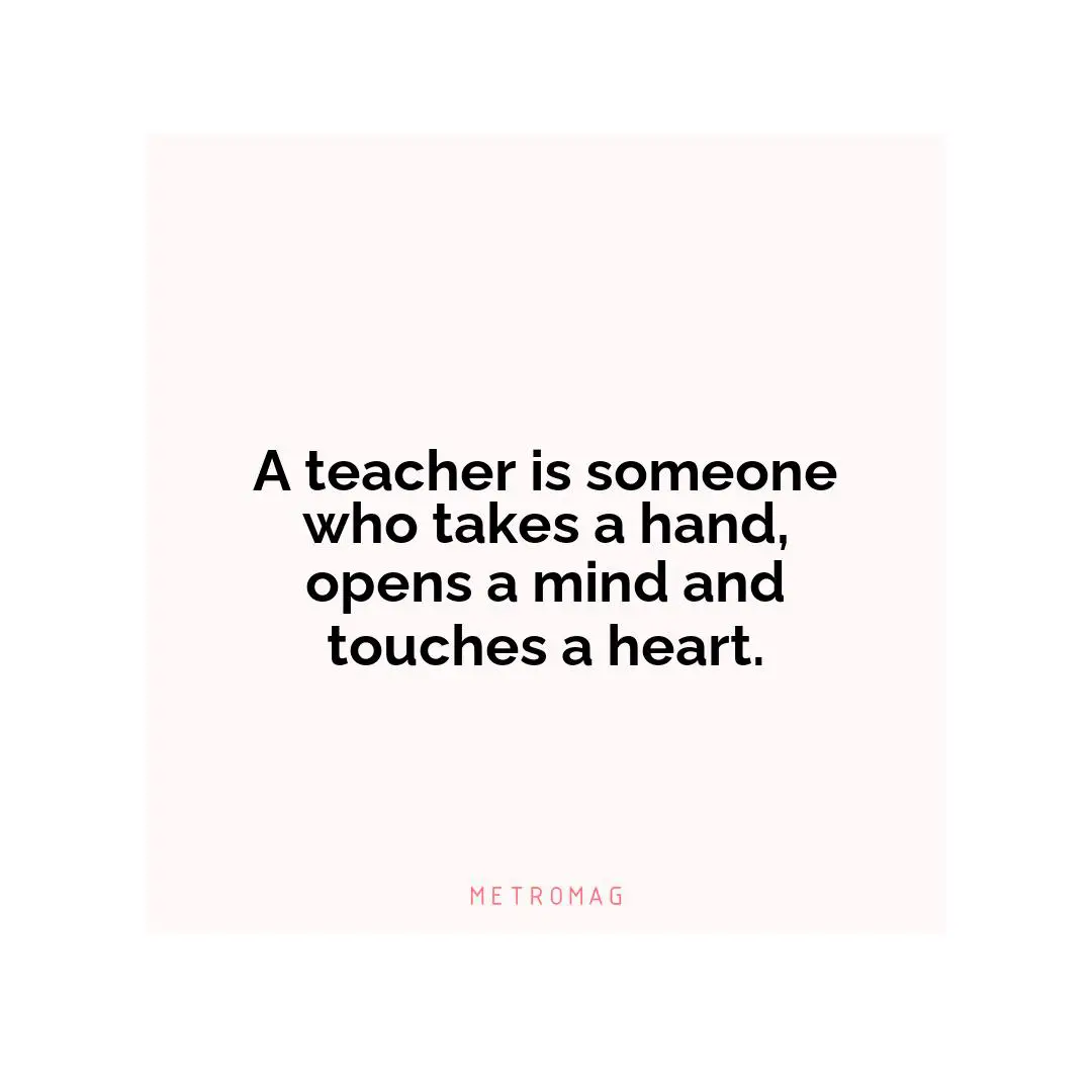 A teacher is someone who takes a hand, opens a mind and touches a heart.