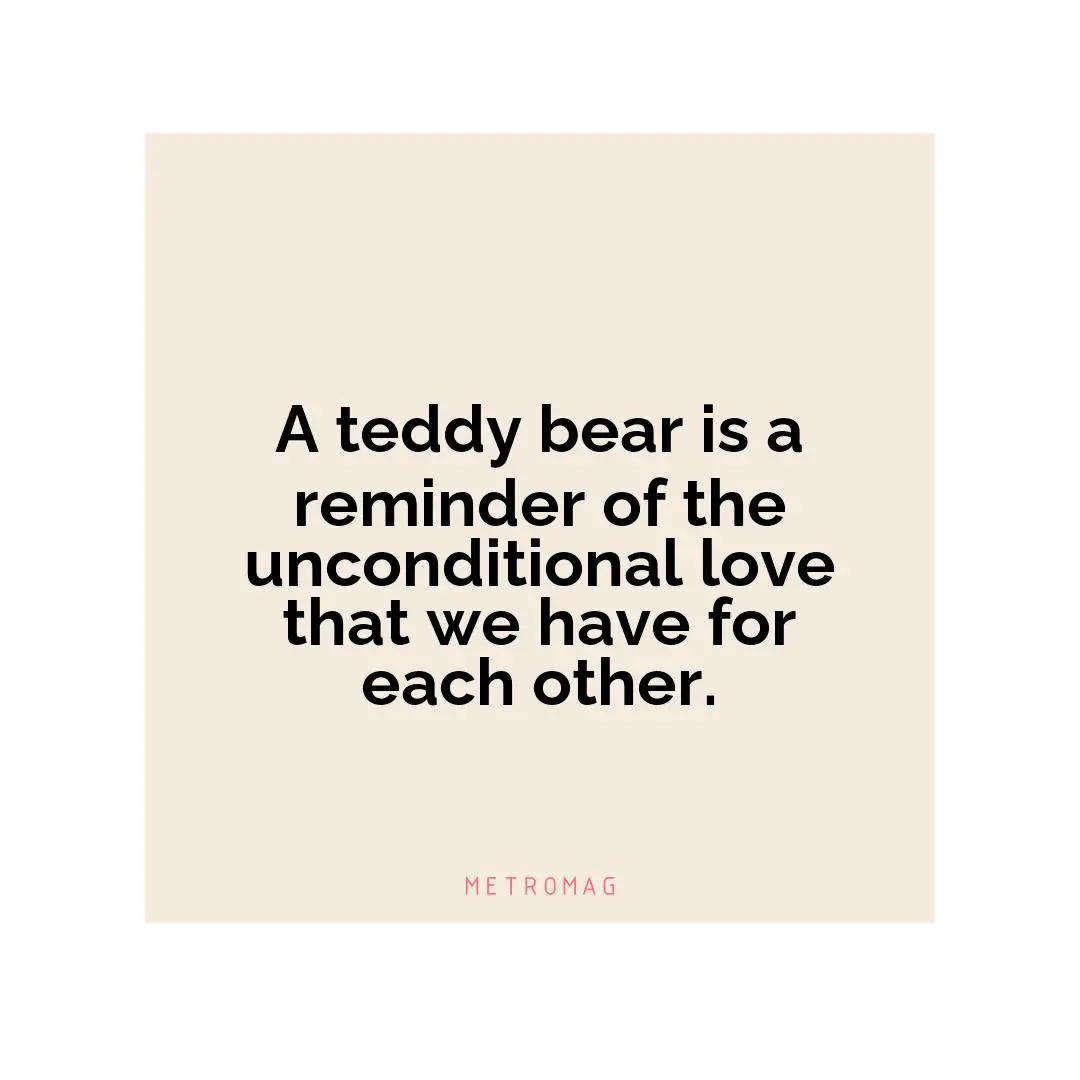 A teddy bear is a reminder of the unconditional love that we have for each other.