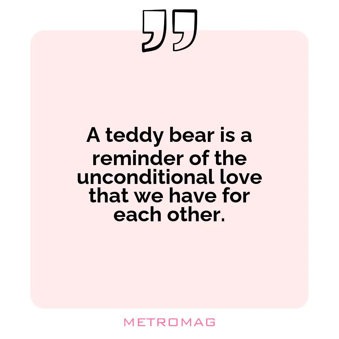 A teddy bear is a reminder of the unconditional love that we have for each other.