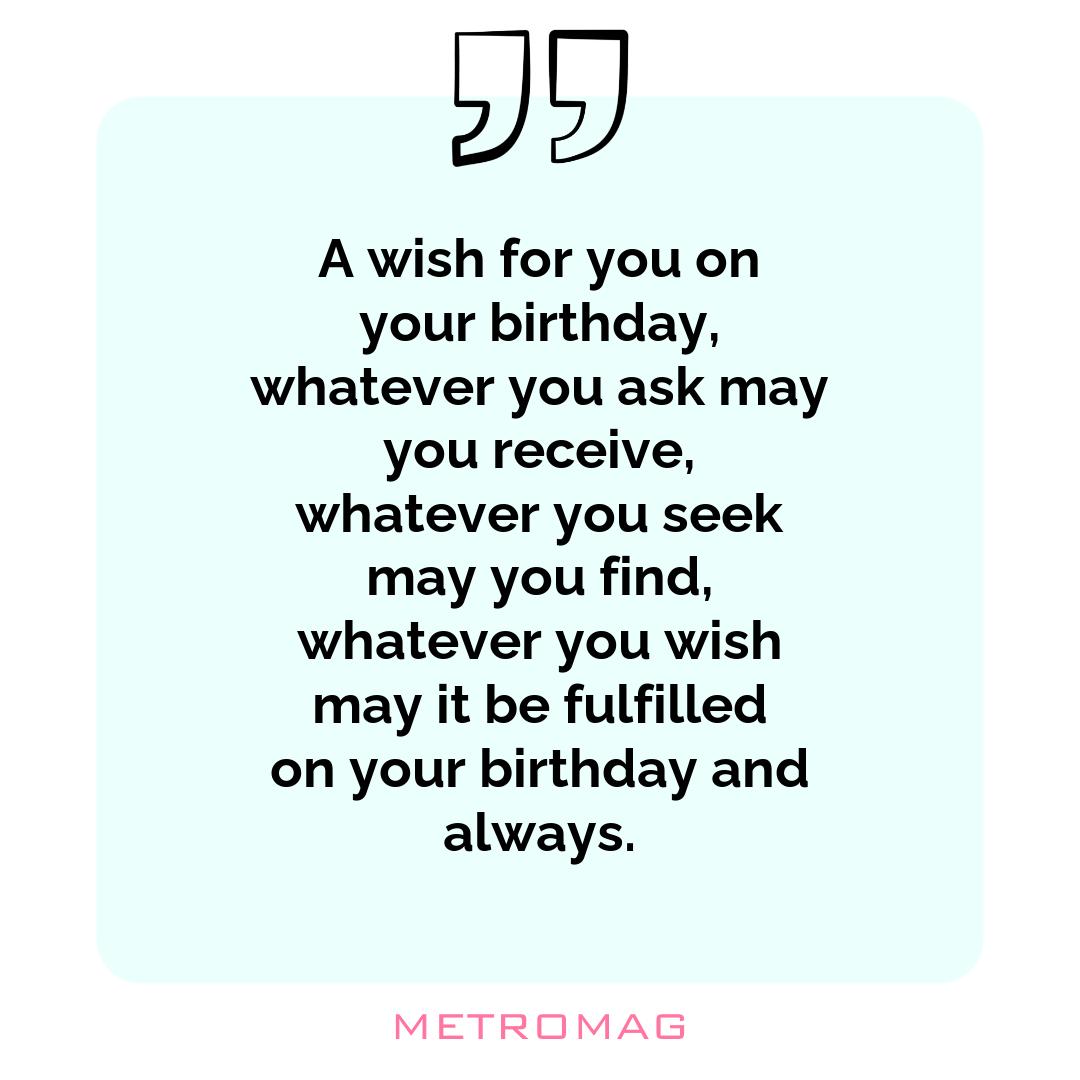 A wish for you on your birthday, whatever you ask may you receive, whatever you seek may you find, whatever you wish may it be fulfilled on your birthday and always.