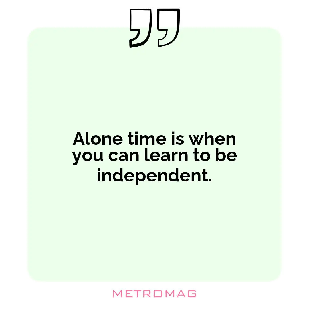 Alone time is when you can learn to be independent.