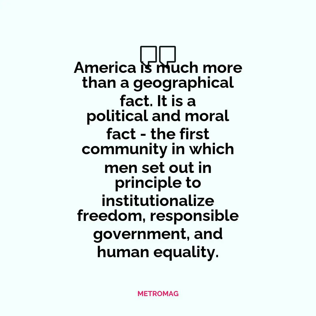 America is much more than a geographical fact. It is a political and moral fact - the first community in which men set out in principle to institutionalize freedom, responsible government, and human equality.
