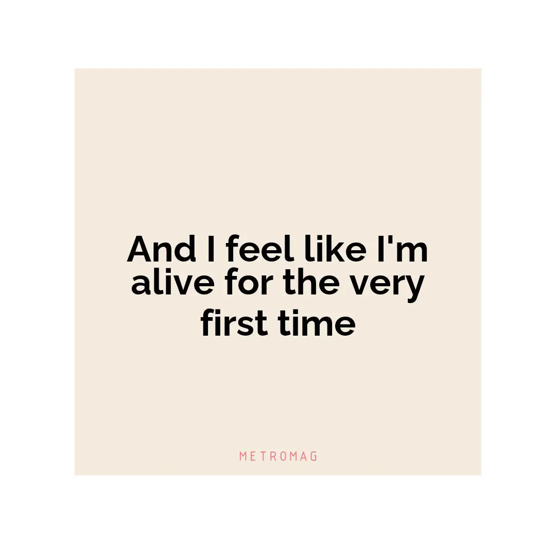 And I feel like I'm alive for the very first time