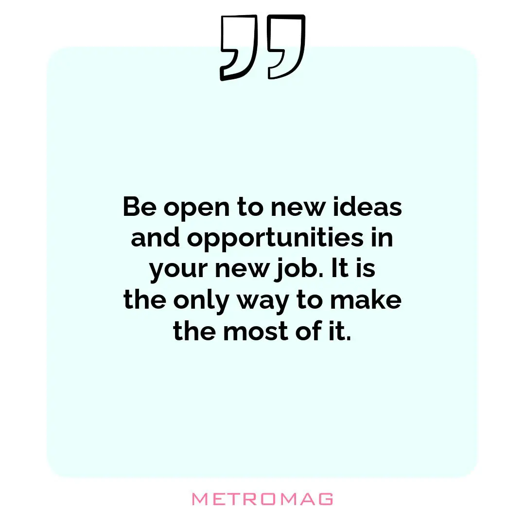Be open to new ideas and opportunities in your new job. It is the only way to make the most of it.
