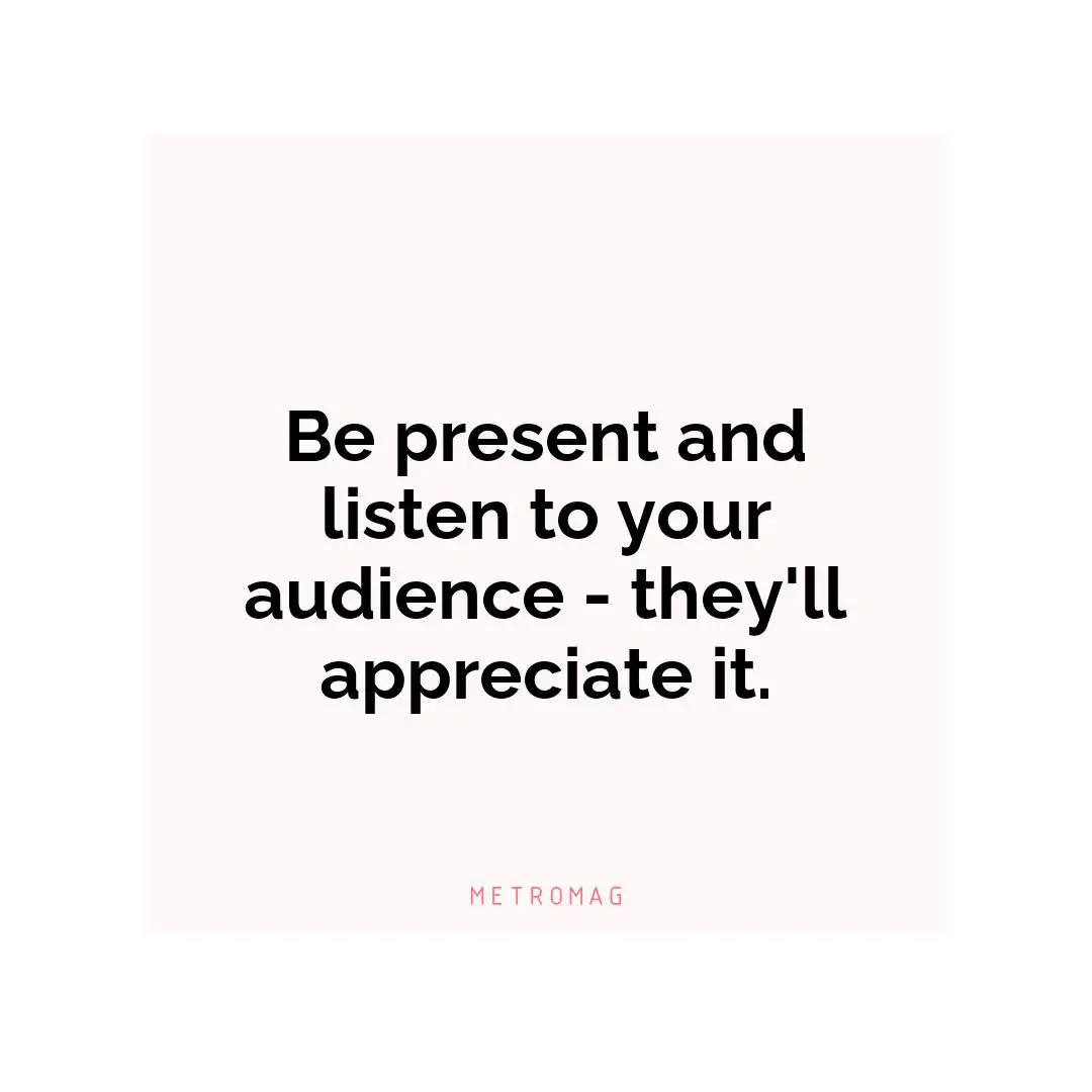 Be present and listen to your audience - they'll appreciate it.