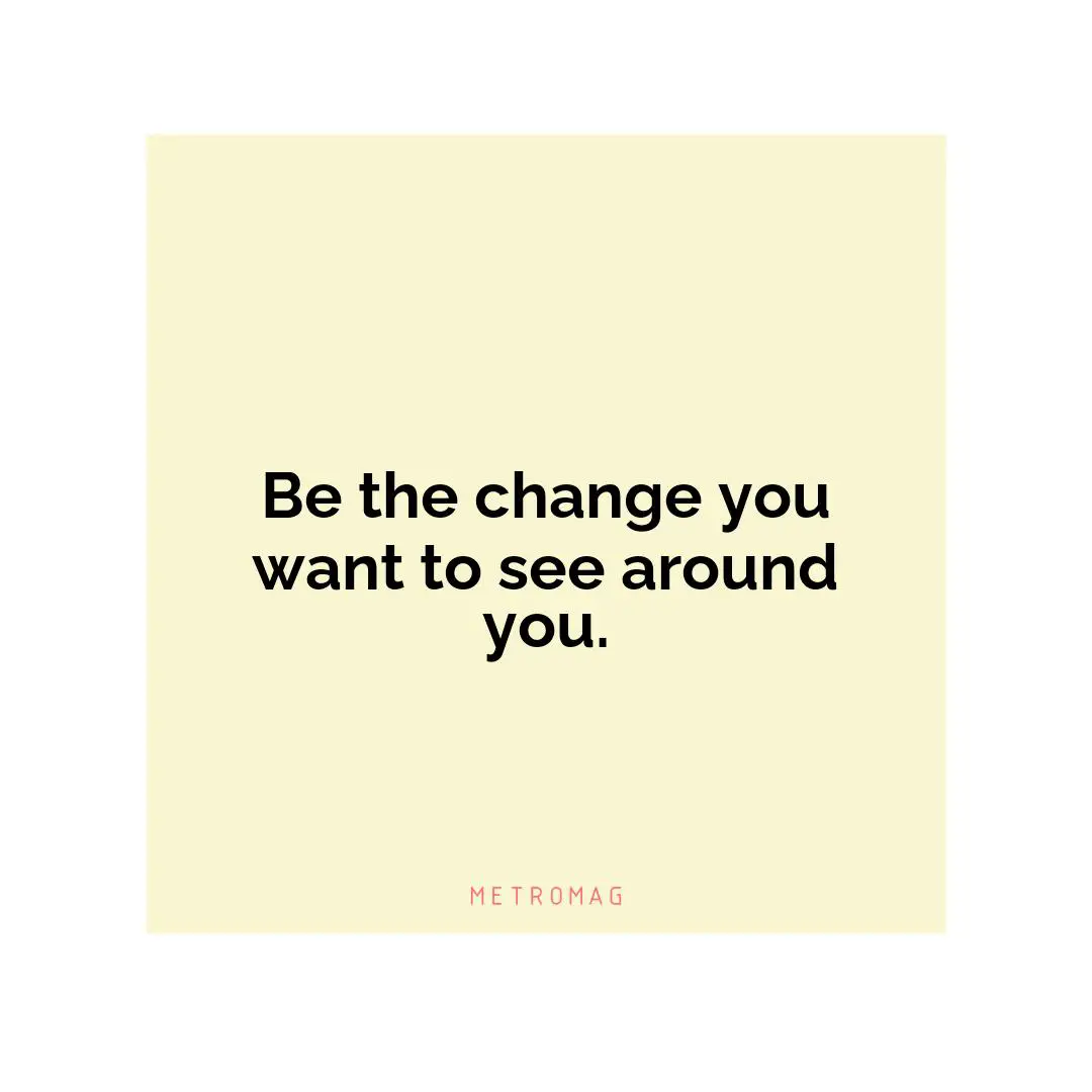 Be the change you want to see around you.