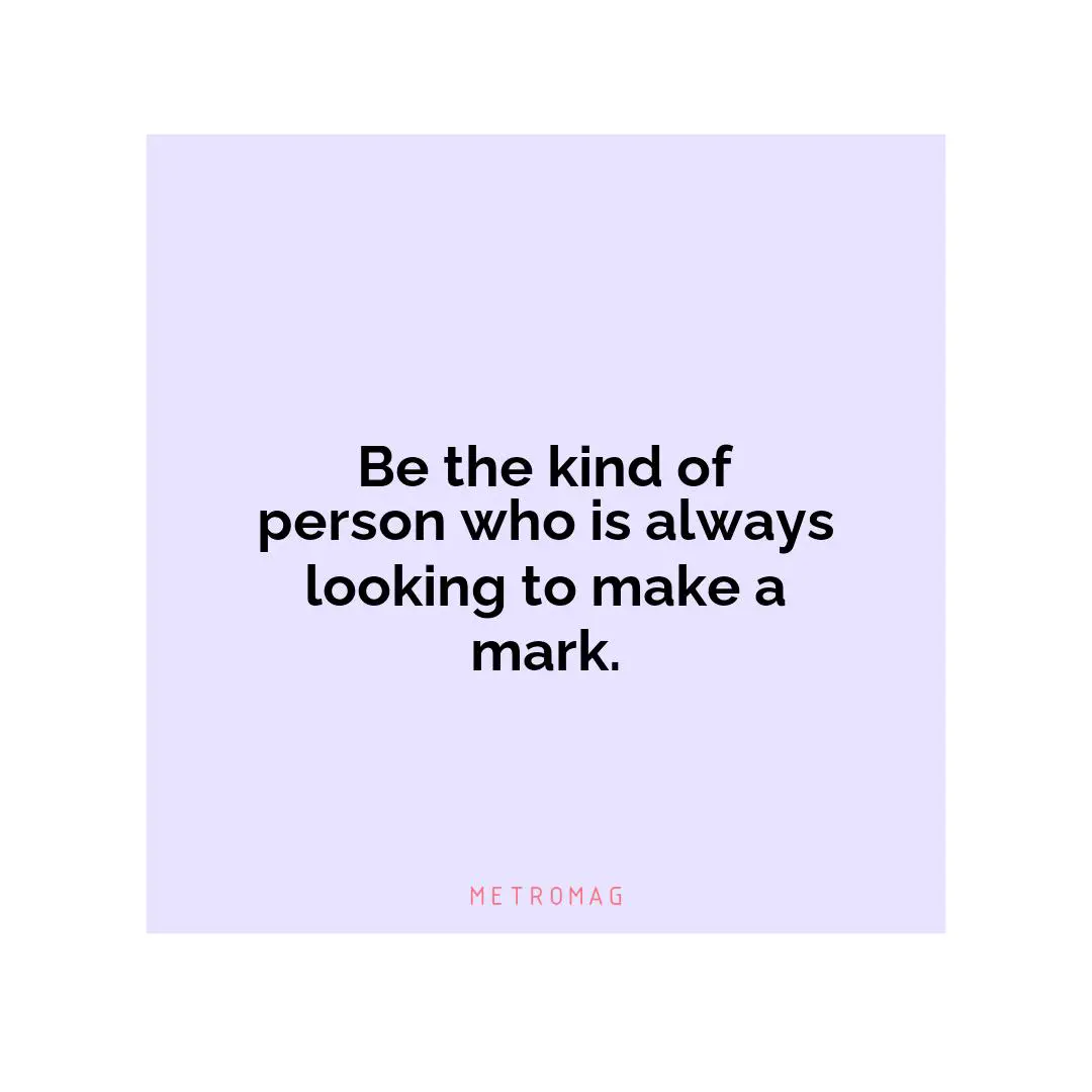 Be the kind of person who is always looking to make a mark.