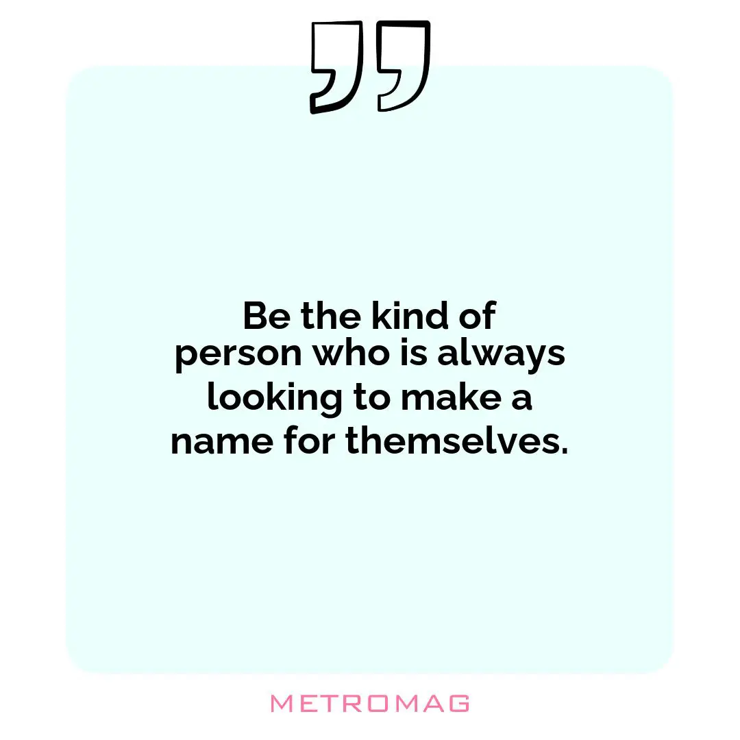 Be the kind of person who is always looking to make a name for themselves.