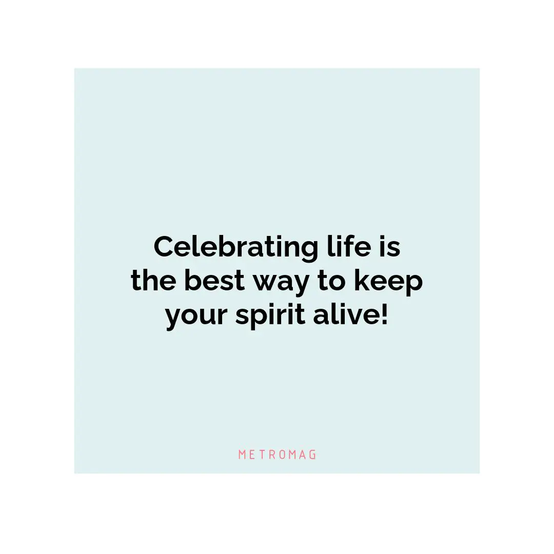 Celebrating life is the best way to keep your spirit alive!