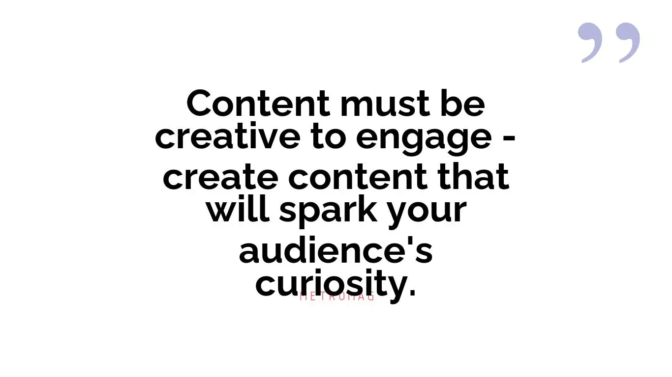Content must be creative to engage - create content that will spark your audience's curiosity.