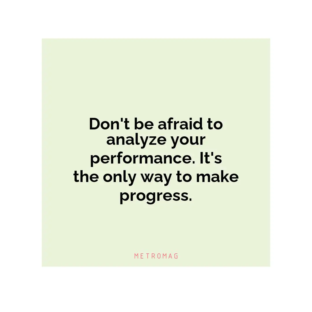 Don't be afraid to analyze your performance. It's the only way to make progress.