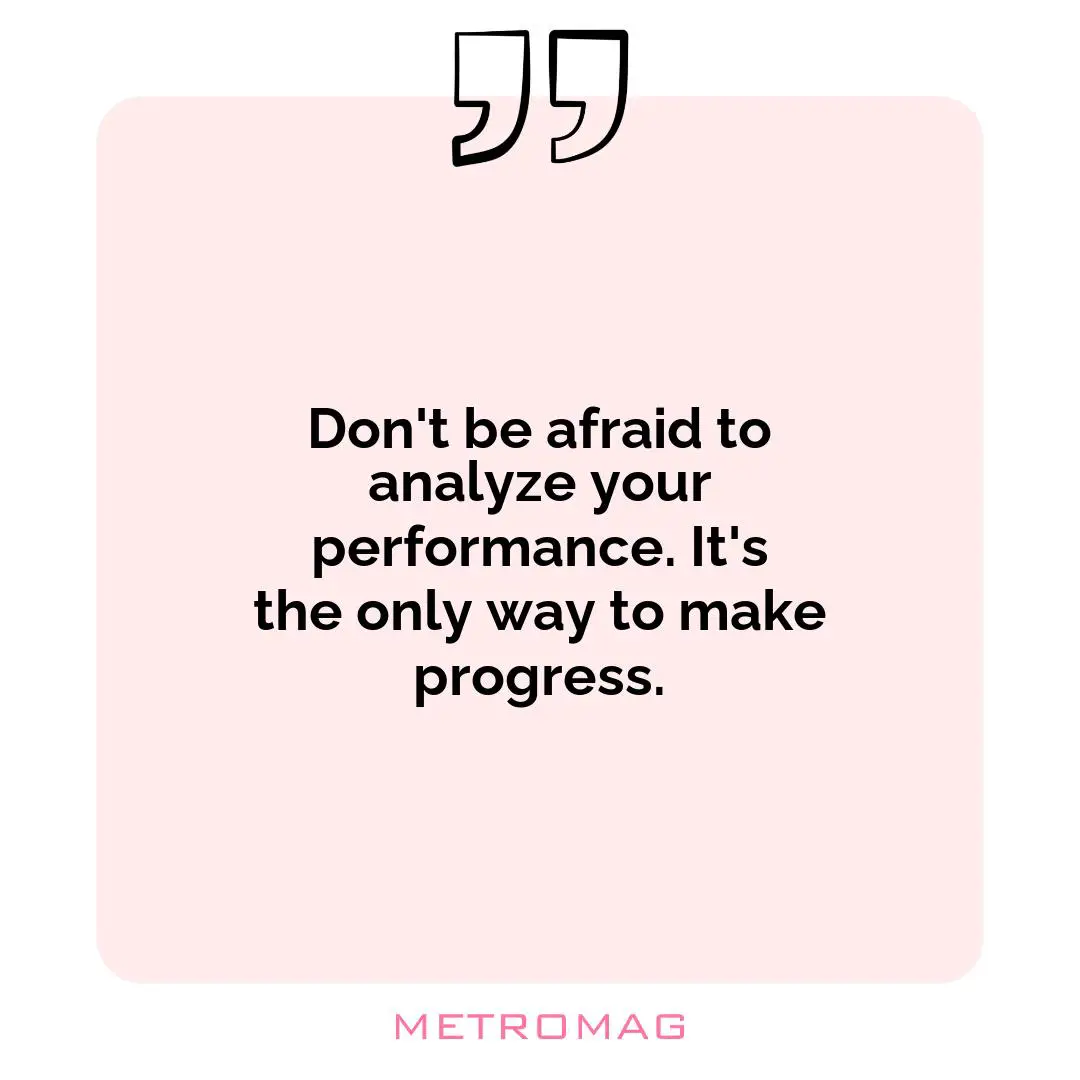 Don't be afraid to analyze your performance. It's the only way to make progress.