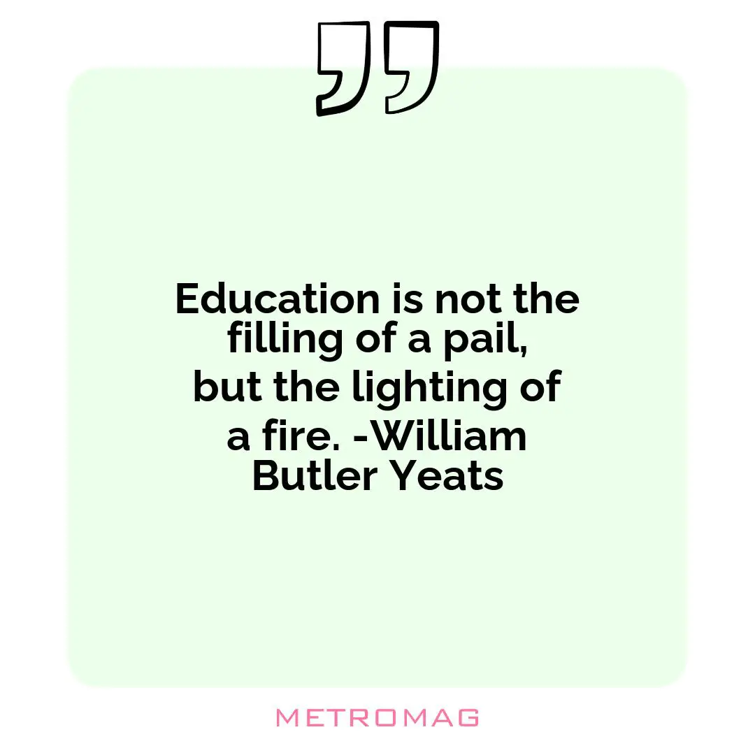 Education is not the filling of a pail, but the lighting of a fire. -William Butler Yeats