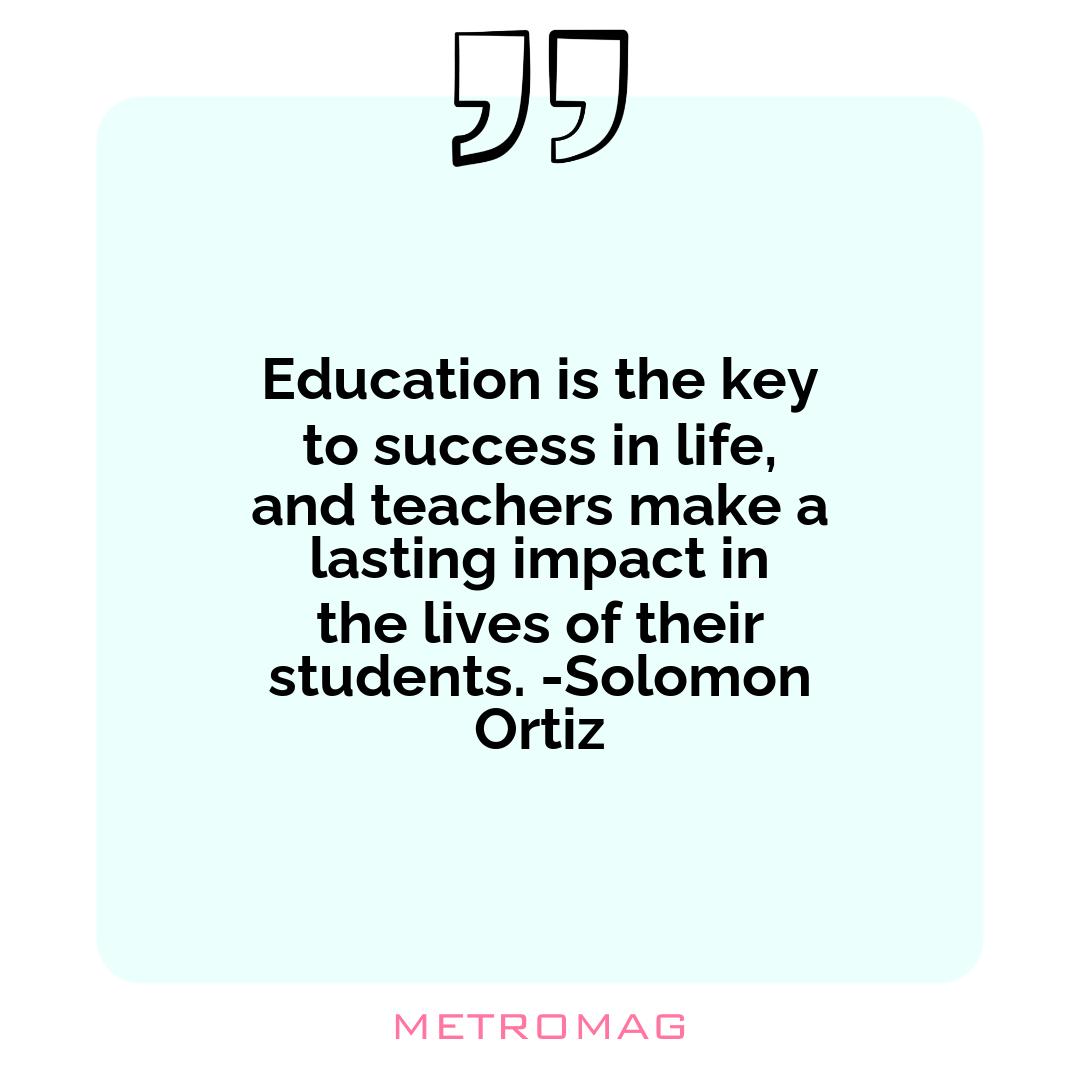 Education is the key to success in life, and teachers make a lasting impact in the lives of their students. -Solomon Ortiz