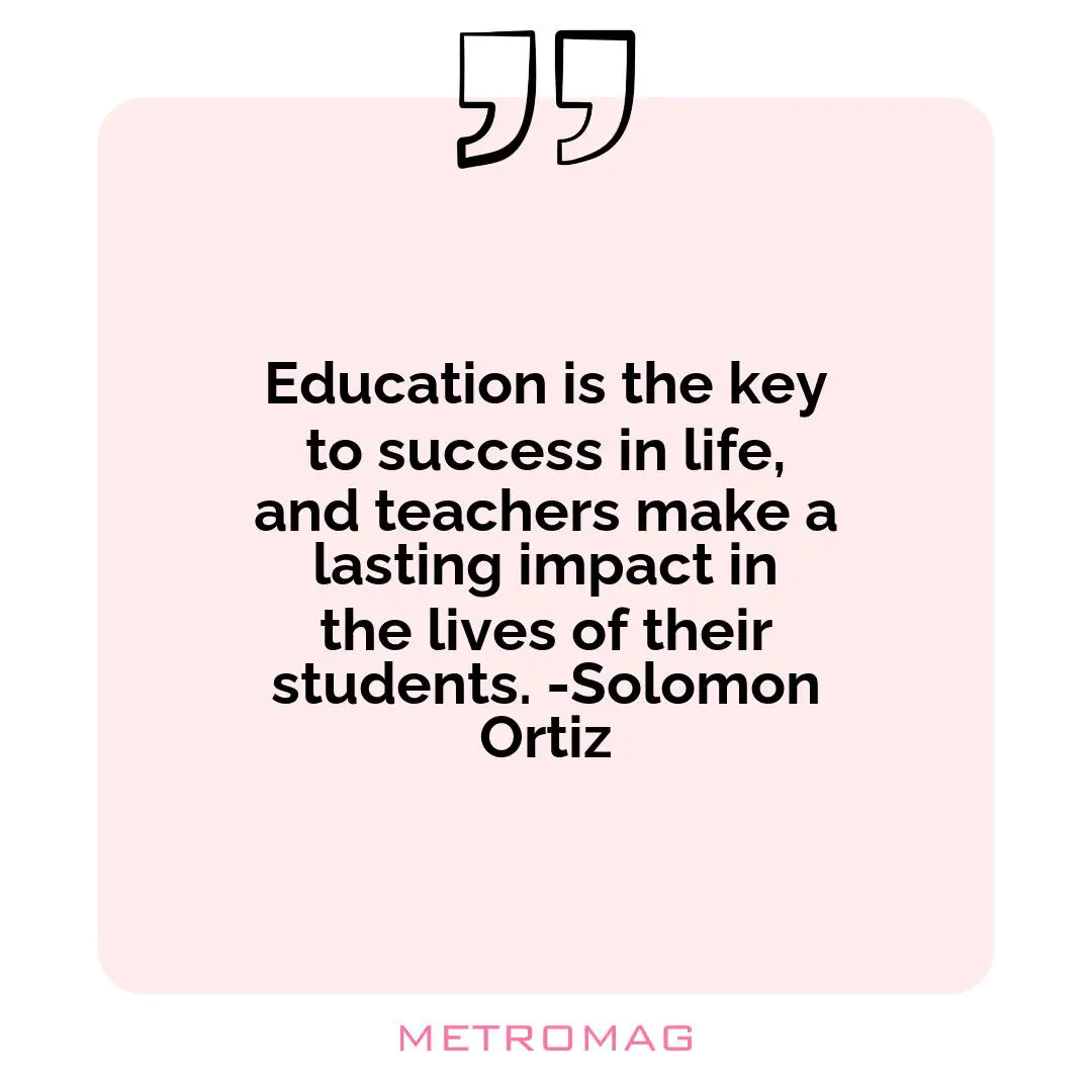 Education is the key to success in life, and teachers make a lasting impact in the lives of their students. -Solomon Ortiz