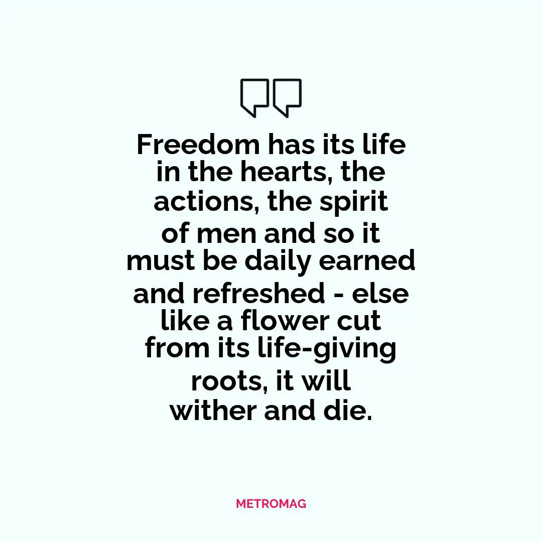 Freedom has its life in the hearts, the actions, the spirit of men and so it must be daily earned and refreshed - else like a flower cut from its life-giving roots, it will wither and die.