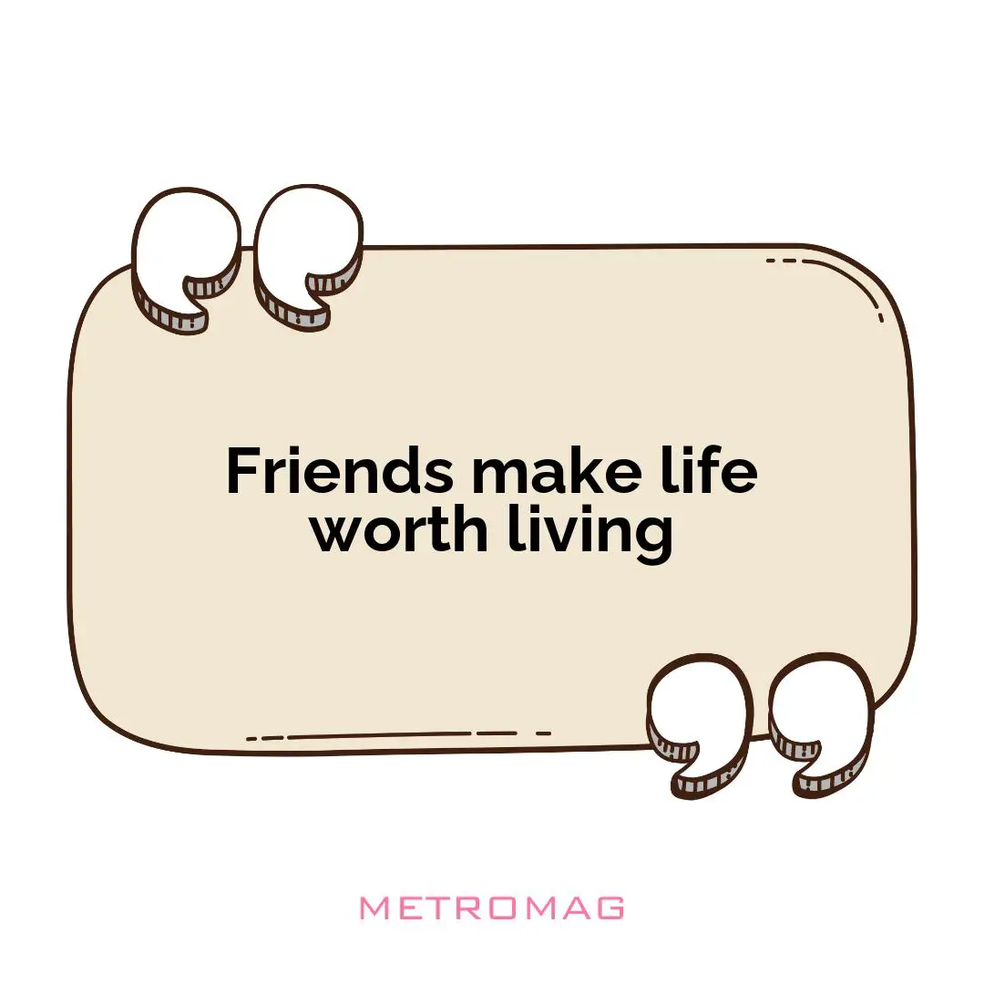 Friends make life worth living