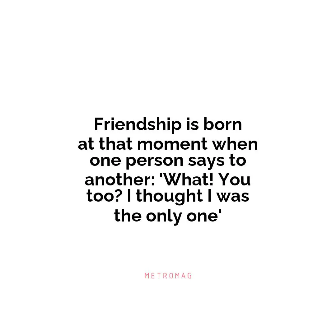 Friendship is born at that moment when one person says to another: 'What! You too? I thought I was the only one'