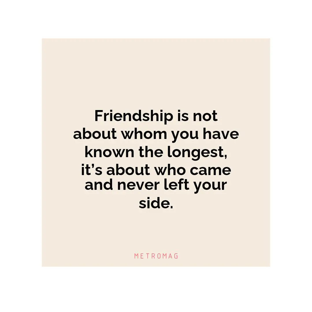 Friendship is not about whom you have known the longest, it’s about who came and never left your side.